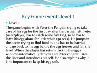 Key Game events level 1
 Level 1:
The game begins with Peter the Penguin trying to take
care of his egg for the first day after his partner left. Peter
(user/player) has to catch some fish (x3), so he has to
leave his egg alone for little while (30 secs). He jumps in
the ocean trying to find food but he has to be harried
and go back to his egg before the egg freezes and fail the
level. When the player has return back to his egg a
window automatically deploys and Peter congratulates
the User and introduces his self. He also explains why it
is so important to keep his egg safe.
 