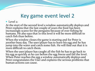 Key game event level 2
 Level 2:
At the start of the second level a window automatically deploys and
Peter explains that the last couple of years the food has been
increasingly scarce for the penguins because of over fishing by
humans. He also says that in this level it will be more difficult to
catch fish than before.
When the window closes the game is starting and for Peter is
another busy day. The user/player has to leave his egg and he has
jump into the water and catch some fish. He will find out that it is
more difficult to catch them.
When the user/player has caught all the fish he has to go back to
his egg as quickly as he can before the egg freeze and fail the level.
When Peter reaches the egg a window automatically deploys and
Peter congratulates the User and explains the serious problems that
human actions can cause.
 