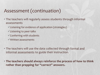 Assessment (continuation)
• The teachers will regularly assess students through informal
  assessments
  Listening for evidence of application (strategies)
  Listening to peer talks
  Conferring with students
  Written assessments


• The teachers will use the data collected through formal and
  informal assessments to guide their instruction.

• The teachers should always reinforce the process of how to think
  rather than prepping for “correct” answers.
 