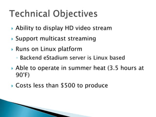   Ability to display HD video stream
   Support multicast streaming
   Runs on Linux platform
    ◦ Backend eStadium server is Linux based
   Able to operate in summer heat (3.5 hours at
    90°F)
   Costs less than $500 to produce
 