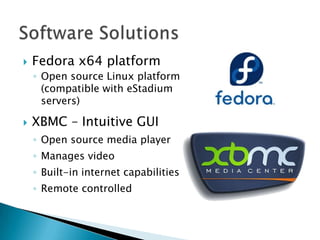    Fedora x64 platform
    ◦ Open source Linux platform
      (compatible with eStadium
      servers)

   XBMC – Intuitive GUI
    ◦ Open source media player
    ◦ Manages video
    ◦ Built-in internet capabilities
    ◦ Remote controlled
 