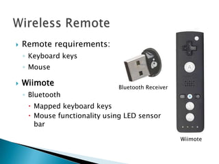    Remote requirements:
    ◦ Keyboard keys
    ◦ Mouse

   Wiimote                   Bluetooth Receiver
    ◦ Bluetooth
      Mapped keyboard keys
      Mouse functionality using LED sensor
       bar

                                                   Wiimote
 