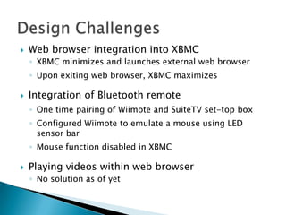    Web browser integration into XBMC
    ◦ XBMC minimizes and launches external web browser
    ◦ Upon exiting web browser, XBMC maximizes

   Integration of Bluetooth remote
    ◦ One time pairing of Wiimote and SuiteTV set-top box
    ◦ Configured Wiimote to emulate a mouse using LED
      sensor bar
    ◦ Mouse function disabled in XBMC

   Playing videos within web browser
    ◦ No solution as of yet
 
