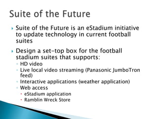    Suite of the Future is an eStadium initiative
    to update technology in current football
    suites
   Design a set-top box for the football
    stadium suites that supports:
    ◦ HD video
    ◦ Live local video streaming (Panasonic JumboTron
      feed)
    ◦ Interactive applications (weather application)
    ◦ Web access
      eStadium application
      Ramblin Wreck Store
 