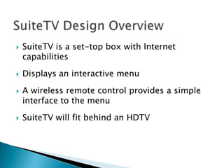    SuiteTV is a set-top box with Internet
    capabilities

   Displays an interactive menu

   A wireless remote control provides a simple
    interface to the menu

   SuiteTV will fit behind an HDTV
 