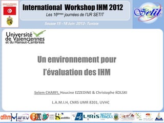 International Workshop IHM 2012
         Les 16émes journées de l’UR SETIT
        Sousse 15 -18 Juin 2012- Tunisie




    Un environnement pour
       l’évaluation des IHM

   Selem CHARFI, Houcine EZZEDINE & Christophe KOLSKI

            L.A.M.I.H, CNRS UMR 8201, UVHC
 