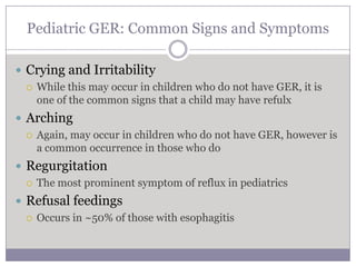 Pediatric GER: Common Signs and Symptoms

 Crying and Irritability
   While this may occur in children who do not have GER, it is
    one of the common signs that a child may have refulx
 Arching
   Again, may occur in children who do not have GER, however is
    a common occurrence in those who do
 Regurgitation
   The most prominent symptom of reflux in pediatrics

 Refusal feedings
   Occurs in ~50% of those with esophagitis
 