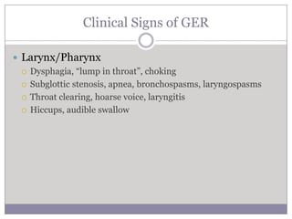 Clinical Signs of GER

 Larynx/Pharynx
   Dysphagia, “lump in throat”, choking

   Subglottic stenosis, apnea, bronchospasms, laryngospasms

   Throat clearing, hoarse voice, laryngitis

   Hiccups, audible swallow
 