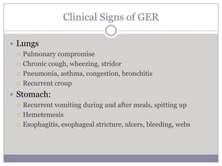 Clinical Signs of GER

 Lungs
   Pulmonary compromise

   Chronic cough, wheezing, stridor

   Pneumonia, asthma, congestion, bronchitis

   Recurrent croup

 Stomach:
   Recurrent vomiting during and after meals, spitting up

   Hemetemesis

   Esophagitis, esophageal stricture, ulcers, bleeding, webs
 