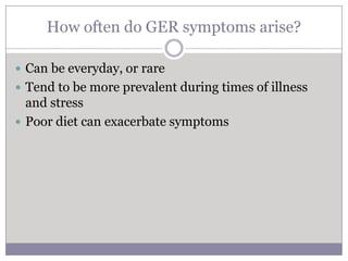 How often do GER symptoms arise?

 Can be everyday, or rare
 Tend to be more prevalent during times of illness
  and stress
 Poor diet can exacerbate symptoms
 