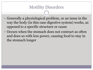 Motility Disorders

 Generally a physiological problem, or an issue in the
  way the body (in this case digestive system) works, as
  opposed to a specific structure or cause
 Occurs when the stomach does not contract as often
  and does so with less power, causing food to stay in
  the stomach longer
 