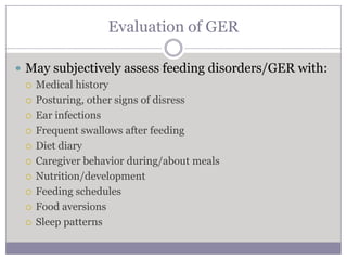 Evaluation of GER

 May subjectively assess feeding disorders/GER with:
   Medical history

   Posturing, other signs of disress

   Ear infections

   Frequent swallows after feeding

   Diet diary

   Caregiver behavior during/about meals

   Nutrition/development

   Feeding schedules

   Food aversions

   Sleep patterns
 