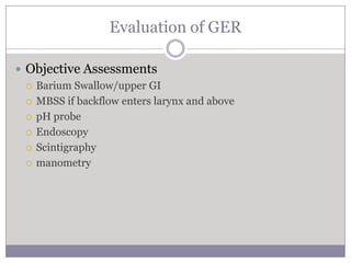 Evaluation of GER

 Objective Assessments
   Barium Swallow/upper GI

   MBSS if backflow enters larynx and above

   pH probe

   Endoscopy

   Scintigraphy

   manometry
 