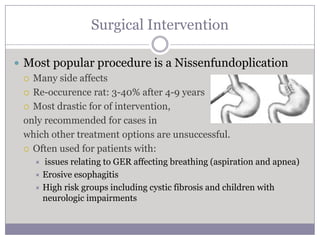 Surgical Intervention

 Most popular procedure is a Nissenfundoplication
   Many side affects

   Re-occurence rat: 3-40% after 4-9 years

   Most drastic for of intervention,

  only recommended for cases in
  which other treatment options are unsuccessful.
   Often used for patients with:
    issues relating to GER affecting breathing (aspiration and apnea)
    Erosive esophagitis
    High risk groups including cystic fibrosis and children with
     neurologic impairments
 