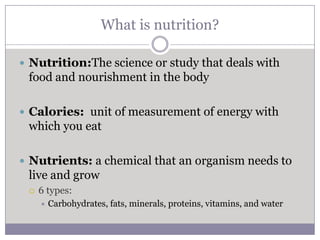What is nutrition?

 Nutrition:The science or study that deals with
 food and nourishment in the body

 Calories: unit of measurement of energy with
 which you eat

 Nutrients: a chemical that an organism needs to
 live and grow
    6 types:
        Carbohydrates, fats, minerals, proteins, vitamins, and water
 