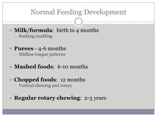 Normal Feeding Development

 Milk/formula: birth to 4 months
    Sucking/suckling

 Purees - 4-6 months
    Midline tongue patterns

 Mashed foods: 6-10 months

 Chopped foods: 12 months
    Vertical chewing and rotary

 Regular rotary chewing: 2-3 years
 