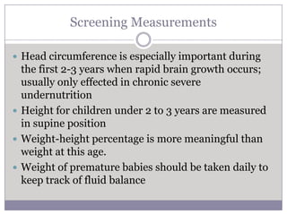 Screening Measurements

 Head circumference is especially important during
  the first 2-3 years when rapid brain growth occurs;
  usually only effected in chronic severe
  undernutrition
 Height for children under 2 to 3 years are measured
  in supine position
 Weight-height percentage is more meaningful than
  weight at this age.
 Weight of premature babies should be taken daily to
  keep track of fluid balance
 