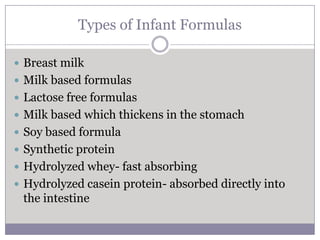 Types of Infant Formulas

 Breast milk
 Milk based formulas
 Lactose free formulas
 Milk based which thickens in the stomach
 Soy based formula
 Synthetic protein
 Hydrolyzed whey- fast absorbing
 Hydrolyzed casein protein- absorbed directly into
 the intestine
 