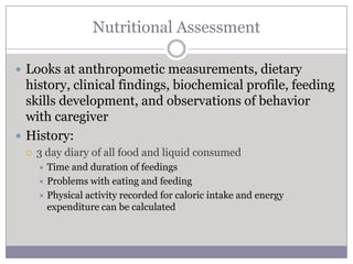 Nutritional Assessment

 Looks at anthropometic measurements, dietary
  history, clinical findings, biochemical profile, feeding
  skills development, and observations of behavior
  with caregiver
 History:
    3 day diary of all food and liquid consumed
      Time and duration of feedings
      Problems with eating and feeding
      Physical activity recorded for caloric intake and energy
       expenditure can be calculated
 