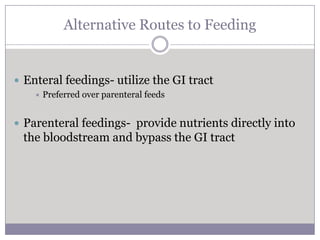 Alternative Routes to Feeding


 Enteral feedings- utilize the GI tract
       Preferred over parenteral feeds


 Parenteral feedings- provide nutrients directly into
 the bloodstream and bypass the GI tract
 