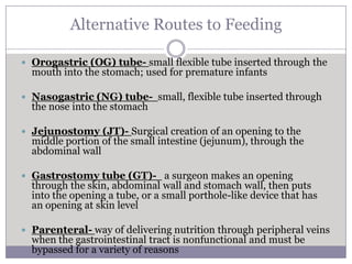 Alternative Routes to Feeding

 Orogastric (OG) tube- small flexible tube inserted through the
  mouth into the stomach; used for premature infants

 Nasogastric (NG) tube- small, flexible tube inserted through
  the nose into the stomach

 Jejunostomy (JT)- Surgical creation of an opening to the
  middle portion of the small intestine (jejunum), through the
  abdominal wall

 Gastrostomy tube (GT)- a surgeon makes an opening
  through the skin, abdominal wall and stomach wall, then puts
  into the opening a tube, or a small porthole-like device that has
  an opening at skin level

 Parenteral- way of delivering nutrition through peripheral veins
  when the gastrointestinal tract is nonfunctional and must be
  bypassed for a variety of reasons
 