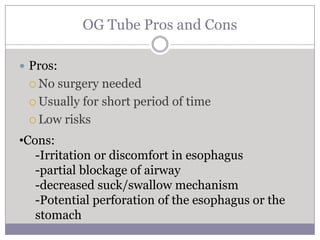 OG Tube Pros and Cons

 Pros:
  No surgery needed
  Usually for short period of time

  Low risks

•Cons:
   -Irritation or discomfort in esophagus
   -partial blockage of airway
   -decreased suck/swallow mechanism
   -Potential perforation of the esophagus or the
   stomach
 