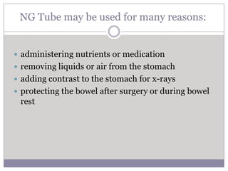 NG Tube may be used for many reasons:


 administering nutrients or medication
 removing liquids or air from the stomach
 adding contrast to the stomach for x-rays
 protecting the bowel after surgery or during bowel
 rest
 