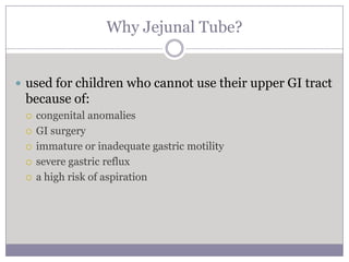 Why Jejunal Tube?


 used for children who cannot use their upper GI tract
 because of:
    congenital anomalies
    GI surgery
    immature or inadequate gastric motility
    severe gastric reflux
    a high risk of aspiration
 