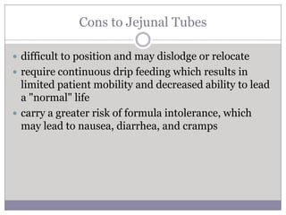 Cons to Jejunal Tubes

 difficult to position and may dislodge or relocate
 require continuous drip feeding which results in
  limited patient mobility and decreased ability to lead
  a "normal" life
 carry a greater risk of formula intolerance, which
  may lead to nausea, diarrhea, and cramps
 