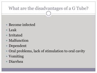 What are the disadvantages of a G Tube?


 Become infected
 Leak
 Irritated
 Malfunction
 Dependent
 Oral problems, lack of stimulation to oral cavity
 Vomiting
 Diarrhea
 