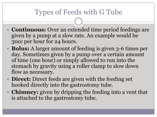 Types of Feeds with G Tube

 Continuous: Over an extended time period feedings are
  given by a pump at a slow rate. An example would be
  30cc per hour for 24 hours.
 Bolus: A larger amount of feeding is given 3-6 times per
  day. Sometimes given by a pump over a certain amount
  of time (one hour) or simply allowed to run into the
  stomach by gravity using a roller clamp to slow down
  flow as necessary.
 Direct: Direct feeds are given with the feeding set
  hooked directly into the gastrostomy tube.
 Chimney: given by dripping the feeding into a vent that
  is attached to the gastrostomy tube.
 