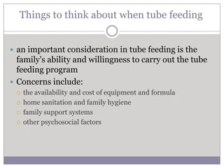 Things to think about when tube feeding


 an important consideration in tube feeding is the
  family's ability and willingness to carry out the tube
  feeding program
 Concerns include:
    the availability and cost of equipment and formula
    home sanitation and family hygiene
    family support systems
    other psychosocial factors
 