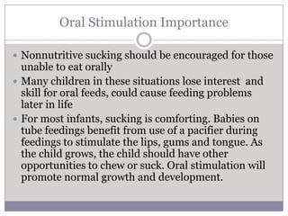 Oral Stimulation Importance

 Nonnutritive sucking should be encouraged for those
  unable to eat orally
 Many children in these situations lose interest and
  skill for oral feeds, could cause feeding problems
  later in life
 For most infants, sucking is comforting. Babies on
  tube feedings benefit from use of a pacifier during
  feedings to stimulate the lips, gums and tongue. As
  the child grows, the child should have other
  opportunities to chew or suck. Oral stimulation will
  promote normal growth and development.
 