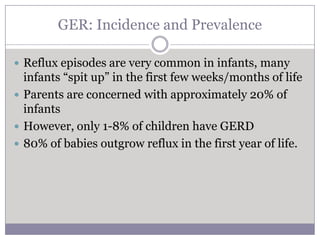 GER: Incidence and Prevalence

 Reflux episodes are very common in infants, many
  infants “spit up” in the first few weeks/months of life
 Parents are concerned with approximately 20% of
  infants
 However, only 1-8% of children have GERD
 80% of babies outgrow reflux in the first year of life.
 