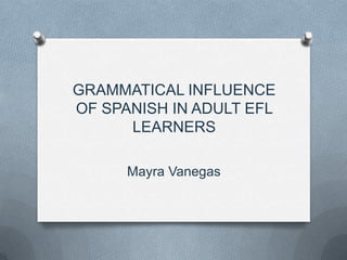 GRAMMATICAL INFLUENCE
OF SPANISH IN ADULT EFL
      LEARNERS

      Mayra Vanegas
 