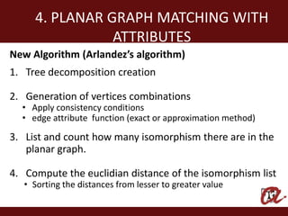 4. PLANAR GRAPH MATCHING WITH
                ATTRIBUTES
New Algorithm (Arlandez’s algorithm)
1. Tree decomposition creation

2. Generation of vertices combinations
  • Apply consistency conditions
  • edge attribute function (exact or approximation method)

3. List and count how many isomorphism there are in the
   planar graph.

4. Compute the euclidian distance of the isomorphism list
   • Sorting the distances from lesser to greater value
 