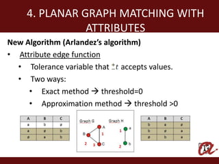 4. PLANAR GRAPH MATCHING WITH
               ATTRIBUTES
New Algorithm (Arlandez’s algorithm)
• Attribute edge function
  • Tolerance variable that accepts values.
  • Two ways:
     • Exact method  threshold=0
     • Approximation method  threshold >0
 