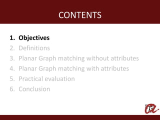 CONTENTS

1.   Objectives
2.   Definitions
3.   Planar Graph matching without attributes
4.   Planar Graph matching with attributes
5.   Practical evaluation
6.   Conclusion
 