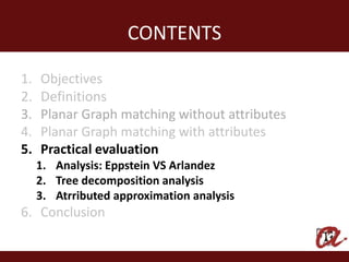 CONTENTS

1.   Objectives
2.   Definitions
3.   Planar Graph matching without attributes
4.   Planar Graph matching with attributes
5.   Practical evaluation
     1. Analysis: Eppstein VS Arlandez
     2. Tree decomposition analysis
     3. Atrributed approximation analysis
6. Conclusion
 