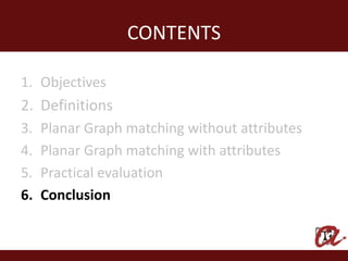 CONTENTS

1. Objectives
2. Definitions
3.   Planar Graph matching without attributes
4.   Planar Graph matching with attributes
5.   Practical evaluation
6.   Conclusion
 