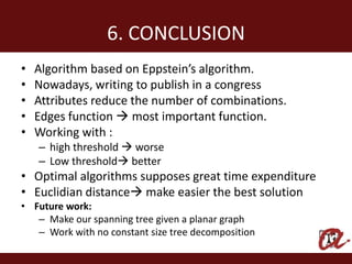 6. CONCLUSION
•   Algorithm based on Eppstein’s algorithm.
•   Nowadays, writing to publish in a congress
•   Attributes reduce the number of combinations.
•   Edges function  most important function.
•   Working with :
    – high threshold  worse
    – Low threshold better
• Optimal algorithms supposes great time expenditure
• Euclidian distance make easier the best solution
• Future work:
   – Make our spanning tree given a planar graph
   – Work with no constant size tree decomposition
 