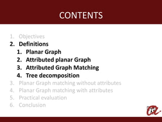 CONTENTS
1. Objectives
2. Definitions
   1. Planar Graph
   2. Attributed planar Graph
   3. Attributed Graph Matching
   4. Tree decomposition
3.   Planar Graph matching without attributes
4.   Planar Graph matching with attributes
5.   Practical evaluation
6.   Conclusion
 