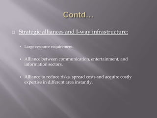    Strategic alliances and I-way infrastructure:

    •   Large resource requirement.


    •   Alliance between communication, entertainment, and
        information sectors.

    •   Alliance to reduce risks, spread costs and acquire costly
        expertise in different area instantly.
 