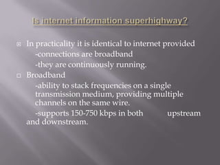    In practicality it is identical to internet provided
       -connections are broadband
       -they are continuously running.
   Broadband
       -ability to stack frequencies on a single
       transmission medium, providing multiple
       channels on the same wire.
       -supports 150-750 kbps in both            upstream
    and downstream.
 