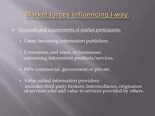    Demands and requirements of market participants.

    •   Users: becoming information publishers.

    •   Consumers, end users, or businesses:
        consuming information products/services.

    •   ISPs: commercial, government or private.

    •   Value added information providers:
        includes third party brokers, intermediaries, originators
        of services who add value to services provided by others.
 