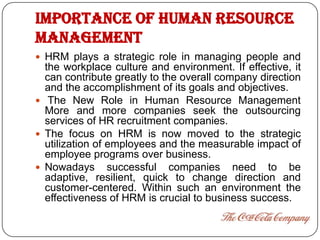 IMPORTANCE OF HUMAN RESOURCE
MANAGEMENT
 HRM plays a strategic role in managing people and
  the workplace culture and environment. If effective, it
  can contribute greatly to the overall company direction
  and the accomplishment of its goals and objectives.
 The New Role in Human Resource Management
  More and more companies seek the outsourcing
  services of HR recruitment companies.
 The focus on HRM is now moved to the strategic
  utilization of employees and the measurable impact of
  employee programs over business.
 Nowadays successful companies need to be
  adaptive, resilient, quick to change direction and
  customer-centered. Within such an environment the
  effectiveness of HRM is crucial to business success.
 