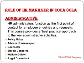 ROLE OF HR MANAGER in COCA COLA
ADMINISTRATIVE
  HR administrators function as the first point of
  contact for employee enquiries and requests.
  This course provides a ‘best practice’ approach
  to the key administrative activities.
 Policy Maker
 Advisor Housekeeper:
 Counselor
 Ethical Concerns
 Welfare Officer
 Legal Consultant
 