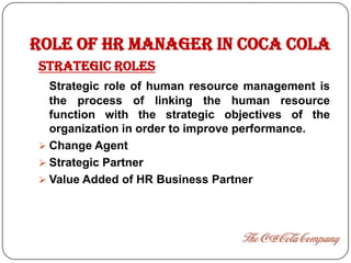 ROLE OF HR MANAGER in COCA COLA
STRATEGIC ROLES
  Strategic role of human resource management is
  the process of linking the human resource
  function with the strategic objectives of the
  organization in order to improve performance.
 Change Agent
 Strategic Partner
 Value Added of HR Business Partner
 