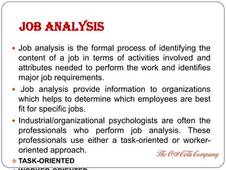 JOB ANALYSIS
 Job analysis is the formal process of identifying the
  content of a job in terms of activities involved and
  attributes needed to perform the work and identifies
  major job requirements.
 Job analysis provide information to organizations
  which helps to determine which employees are best
  fit for specific jobs.
 Industrial/organizational psychologists are often the
  professionals who perform job analysis. These
  professionals use either a task-oriented or worker-
  oriented approach.
 TASK-ORIENTED
 