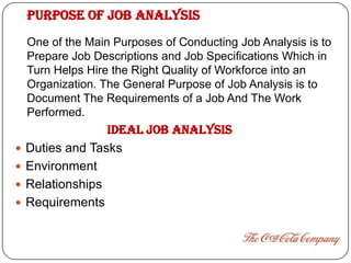 PURPOSE OF JOB ANALYSIS
    One of the Main Purposes of Conducting Job Analysis is to
    Prepare Job Descriptions and Job Specifications Which in
    Turn Helps Hire the Right Quality of Workforce into an
    Organization. The General Purpose of Job Analysis is to
    Document The Requirements of a Job And The Work
    Performed.
                  IDEAL JOB ANALYSIS
   Duties and Tasks
   Environment
   Relationships
   Requirements
 